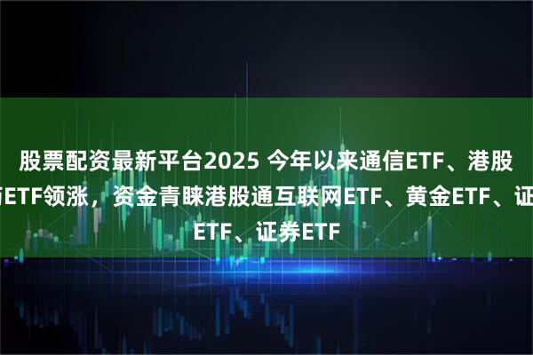 股票配资最新平台2025 今年以来通信ETF、港股创新药ETF领涨，资金青睐港股通互联网ETF、黄金ETF、证券ETF