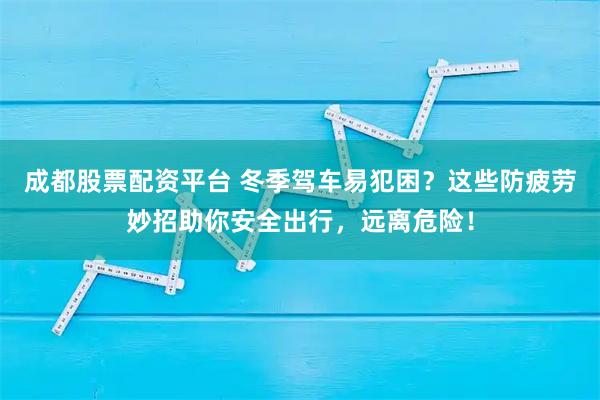 成都股票配资平台 冬季驾车易犯困？这些防疲劳妙招助你安全出行，远离危险！