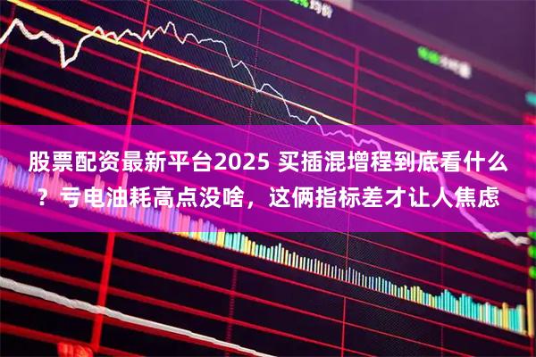 股票配资最新平台2025 买插混增程到底看什么？亏电油耗高点没啥，这俩指标差才让人焦虑