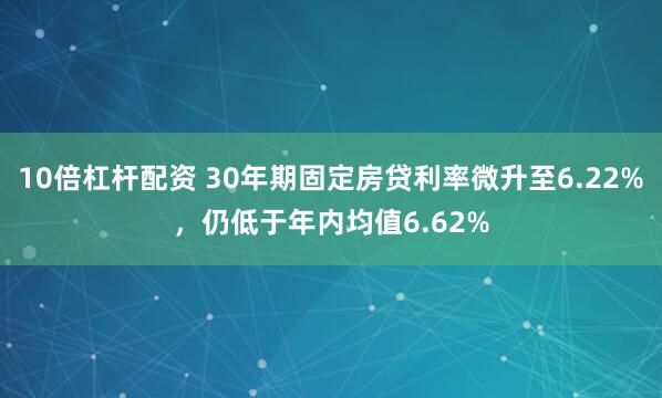 10倍杠杆配资 30年期固定房贷利率微升至6.22%，仍低于年内均值6.62%
