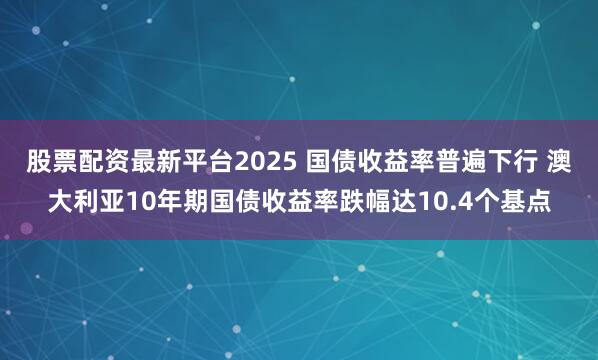 股票配资最新平台2025 国债收益率普遍下行 澳大利亚10年期国债收益率跌幅达10.4个基点