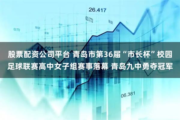 股票配资公司平台 青岛市第36届“市长杯”校园足球联赛高中女子组赛事落幕 青岛九中勇夺冠军