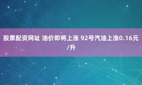 股票配资网址 油价即将上涨 92号汽油上涨0.16元/升