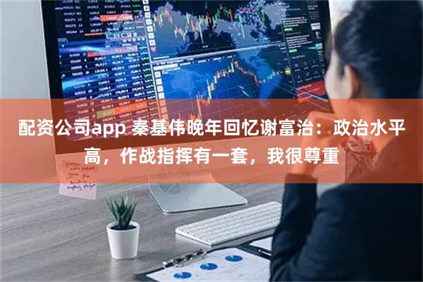配资公司app 秦基伟晚年回忆谢富治：政治水平高，作战指挥有一套，我很尊重