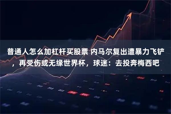 普通人怎么加杠杆买股票 内马尔复出遭暴力飞铲，再受伤或无缘世界杯，球迷：去投奔梅西吧