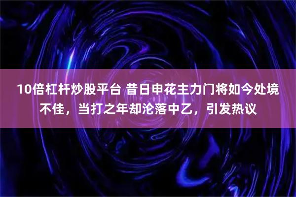 10倍杠杆炒股平台 昔日申花主力门将如今处境不佳，当打之年却沦落中乙，引发热议