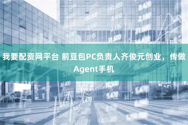 我要配资网平台 前豆包PC负责人齐俊元创业，传做Agent手机