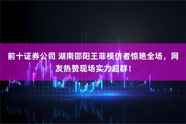 前十证券公司 湖南邵阳王菲模仿者惊艳全场，网友热赞现场实力超群！