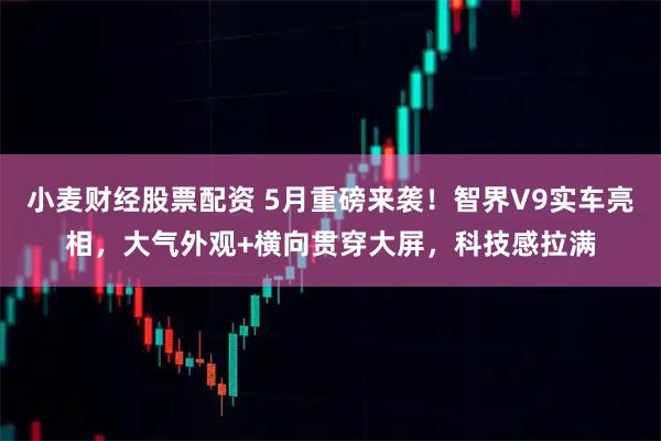 小麦财经股票配资 5月重磅来袭！智界V9实车亮相，大气外观+横向贯穿大屏，科技感拉满